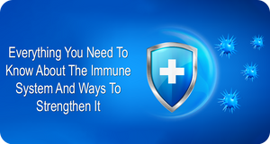 EVERYTHING YOU NEED TO KNOW ABOUT IMMUNE SYSTEM AND WAYS TO STRENGTHEN IT